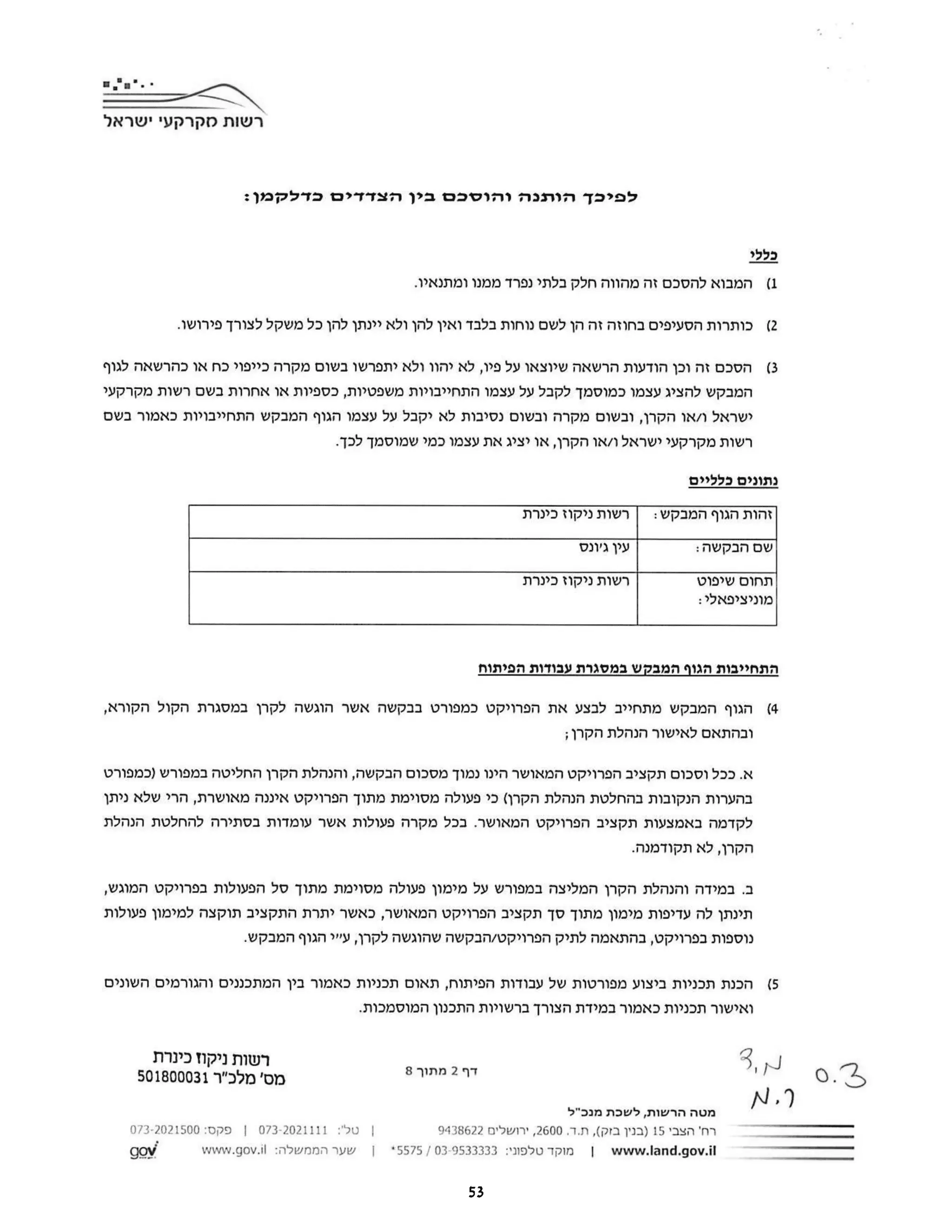 ‫רשות‬
‫מקרקעי‬
‫ישראל‬
‫לפיכך‬
‫הותנה‬
‫והוסכם‬
‫בין‬
‫הצדדים‬
:‫כדלקמן‬
‫כללי‬
1
‫(המבוא‬
‫להסכם‬
‫זה‬
‫מהווה‬
‫חלק‬
‫בלתי‬
‫נפרד‬
‫ממנו‬
.‫ומתנאיו‬
2)
‫כותרות‬
‫הסעיפים‬
‫בחוזה‬
‫זה‬
‫הן‬
‫לשם‬
‫נוחות‬
‫בלבד‬
‫ואין‬
‫להן‬
‫ולא‬
‫יינתן‬
‫להן‬
‫כל‬
‫משקל‬
‫לצורך‬
.‫פירושו‬
3)
‫הסכם‬
‫זה‬
‫וכן‬
‫הודעות‬
‫הרשאה‬
‫שיוצאו‬
‫על‬
‫פיו‬
‫לא‬,
‫יהוו‬
‫ולא‬
‫יתפרשו‬
‫בשום‬
‫מקרה‬
‫כייפוי‬
‫כח‬
‫או‬
‫כהרשאה‬
‫לגוף‬
‫המבקש‬
‫להציג‬
‫עצמו‬
‫כמוסמך‬
‫לקבל‬
‫על‬
‫עצמו‬
‫התחייבויות‬
‫משפטיות‬
‫כספיות‬,
‫או‬
‫אחרות‬
‫בשם‬
‫רשות‬
‫מקרקעי‬
‫ישראל‬
‫ו‬
‫או‬/
‫הקרן‬
‫ובשום‬,
‫מקרה‬
‫ובשום‬
‫נסיבות‬
‫לא‬
‫יקבל‬
‫על‬
‫עצמו‬
‫הגוף‬
‫המבקש‬
‫התחייבויות‬
‫כאמור‬
‫בשם‬
‫רשות‬
‫מקרקעי‬
‫ישראל‬
‫ו‬
‫או‬/
‫הקרן‬
‫או‬,
‫יציג‬
‫את‬
‫עצמו‬
‫כמי‬
‫שמוסמך‬
.‫לכך‬
‫נתונים‬
‫כלליים‬
‫זהות‬
‫הגוף‬
‫המבקש‬
‫רשות‬:
‫ניקוז‬
‫כינרת‬
‫עין‬
‫ג'ונס‬ ‫שם‬
:‫הבקשה‬
‫תחום‬
‫שיפוט‬
‫רשות‬
‫ניקוז‬
‫כינרת‬
:‫מוניציפאלי‬
‫התחייבות‬
‫הגוף‬
‫המבקש‬
‫במסגרת‬
‫עבודות‬
‫הפיתוח‬
4
‫(הגוף‬
‫המבקש‬
‫מתחייב‬
‫לבצע‬
‫את‬
‫הפרויקט‬
‫כמפורט‬
‫בבקשה‬
‫אשר‬
‫הוגשה‬
‫לקרן‬
‫במסגרת‬
‫הקול‬
,‫הקורא‬
‫ובהתאם‬
‫לאישור‬
‫הנהלת‬
;‫הקרן‬
‫א‬
‫ככל‬.
‫וסכום‬
‫תקציב‬
‫הפרויקט‬
‫המאושר‬
‫הינו‬
‫נמוך‬
‫מסכום‬
‫הבקשה‬
‫והנהלת‬,
‫הקרן‬
‫החליטה‬
‫במפורש‬
‫)כמפורט‬
‫בהערות‬
‫הנקובות‬
‫בהחלטת‬
‫הנהלת‬
‫הקרן‬
‫(כי‬
‫פעולה‬
‫מסוימת‬
‫מתוך‬
‫הפרויקט‬
‫איננה‬
‫מאושרת‬
‫הרי‬,
‫שלא‬
‫ניתן‬
‫לקדמה‬
‫באמצעות‬
‫תקציב‬
‫הפרויקט‬
‫המאושר‬
‫בכל‬.
‫מקרה‬
‫פעולות‬
‫אשר‬
‫עומדות‬
‫בסתירה‬
‫להחלטת‬
‫הנהלת‬
‫הקרן‬
‫לא‬,
.‫תקודמנה‬
‫ב‬
‫במידה‬.
‫והנהלת‬
‫הקרן‬
‫המליצה‬
‫במפורש‬
‫על‬
‫מימון‬
‫פעולה‬
‫מסוימת‬
‫מתוך‬
‫סל‬
‫הפעולות‬
‫בפרויקט‬
,‫המוגש‬
‫תינתן‬
‫לה‬
‫עדיפות‬
‫מימון‬
‫מתוך‬
‫סך‬
‫תקציב‬
‫הפרויקט‬
‫המאושר‬
‫כאשר‬,
‫יתרת‬
‫התקציב‬
‫תוקצה‬
‫למימון‬
‫פעולות‬
‫נוספות‬
‫בפרויקט‬
‫בהתאמה‬,
‫לתיק‬
‫הפרויקט‬
‫הבקשה‬
‫שהוגשה‬
‫לקרן‬
‫עייי‬,
‫הגוף‬
.‫המבקש‬
5)
‫הכנת‬
‫תכניות‬
‫ביצוע‬
‫מפורטות‬
‫של‬
‫עבודות‬
‫הפיתוח‬
‫תאום‬,
‫תכניות‬
‫כאמור‬
‫בין‬
‫המתכננים‬
‫והגורמים‬
‫השונים‬
‫ואישור‬
‫תכניות‬
‫כאמור‬
‫במידת‬
‫הצורך‬
‫ברשויות‬
‫התכנון‬
.‫המוסמכות‬
‫רשות‬
‫ניקוז‬
‫כינרת‬ N
3,
‫מס‬
‫'מלכ"ר‬
501800031 ‫דף‬
2
‫מתוך‬
8 0.3
N.7
‫מטה‬
‫הרשות‬
‫לשכת‬,
‫מנכ"ל‬
‫רח‬
‫'הצבי‬
15
‫)בנין‬
‫בזק‬
,(
‫ד‬.‫ת‬.
2600
‫ירושלים‬,
9438622
|
‫טל‬
:'
073-2021111
|
‫פקס‬
073-2021500:
gov www.land.gov.il
|
‫מוקד‬
‫טלפוני‬
03-9533333:
|
5575
*
|
‫שער‬
‫הממשלה‬
www.gov.il:
53
 