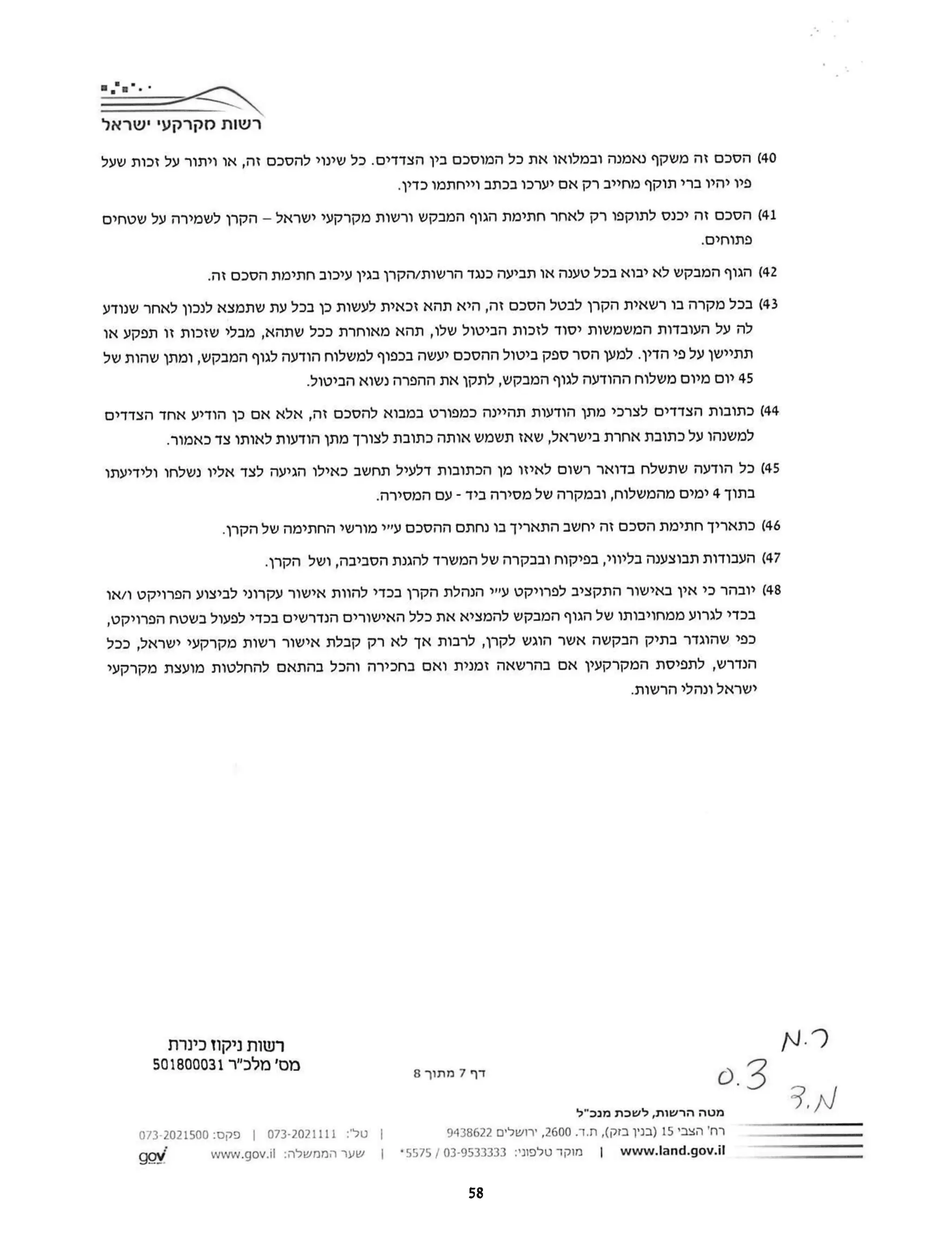 ‫רשות‬
‫מקרקעי‬
‫ישראל‬
40
‫(הסכם‬
‫זה‬
‫משקף‬
‫נאמנה‬
‫ובמלואו‬
‫את‬
‫כל‬
‫המוסכם‬
‫בין‬
‫הצדדים‬
‫כל‬.
‫שינוי‬
‫להסכם‬
‫זה‬
‫או‬,
‫ויתור‬
‫על‬
‫זכות‬
‫שעל‬
‫פיו‬
‫יהיו‬
‫ברי‬
‫תוקף‬
‫מחייב‬
‫רק‬
‫אם‬
‫יערכו‬
‫בכתב‬
‫וייחתמו‬
.‫כדין‬
41
‫(הסכם‬
‫זה‬
‫יכנס‬
‫לתוקפו‬
‫רק‬
‫לאחר‬
‫חתימת‬
‫הגוף‬
‫המבקש‬
‫ורשות‬
‫מקרקעי‬
‫ישראל‬
-
‫הקרן‬
‫לשמירה‬
‫על‬
‫שטחים‬
.‫פתוחים‬
42
‫(הגוף‬
‫המבקש‬
‫לא‬
‫יבוא‬
‫בכל‬
‫טענה‬
‫או‬
‫תביעה‬
‫כנגד‬
‫הרשות‬
‫הקרן‬/
‫בגין‬
‫עיכוב‬
‫חתימת‬
‫הסכם‬
.‫זה‬
43
‫(בכל‬
‫מקרה‬
‫בו‬
‫רשאית‬
‫הקרן‬
‫לבטל‬
‫הסכם‬
‫זה‬
‫היא‬,
‫תהא‬
‫זכאית‬
‫לעשות‬
‫כך‬
‫בכל‬
‫עת‬
‫שתמצא‬
‫לנכון‬
‫לאחר‬
‫שנודע‬
‫לה‬
‫על‬
‫העובדות‬
‫המשמשות‬
‫יסוד‬
‫לזכות‬
‫הביטול‬
‫שלו‬
‫תהא‬,
‫מאוחרת‬
‫ככל‬
‫שתהא‬
‫מבלי‬,
‫שזכות‬
‫זו‬
‫תפקע‬
‫או‬
‫תתיישן‬
‫על‬
‫פי‬
‫הדין‬
‫למען‬.
‫הסר‬
‫ספק‬
‫ביטול‬
‫ההסכם‬
‫יעשה‬
‫בכפוף‬
‫למשלוח‬
‫הודעה‬
‫לגוף‬
‫המבקש‬
‫ומתן‬,
‫שהות‬
‫של‬
45
‫יום‬
‫מיום‬
‫משלוח‬
‫ההודעה‬
‫לגוף‬
‫המבקש‬
‫לתקן‬,
‫את‬
‫ההפרה‬
‫נשוא‬
.‫הביטול‬
44
‫(כתובות‬
‫הצדדים‬
‫לצרכי‬
‫מתן‬
‫הודעות‬
‫תהיינה‬
‫כמפורט‬
‫במבוא‬
‫להסכם‬
‫זה‬
‫אלא‬,
‫אם‬
‫כן‬
‫הודיע‬
‫אחד‬
‫הצדדים‬
‫למשנהו‬
‫על‬
‫כתובת‬
‫אחרת‬
‫בישראל‬
‫שאז‬,
‫תשמש‬
‫אותה‬
‫כתובת‬
‫לצורך‬
‫מתן‬
‫הודעות‬
‫לאותו‬
‫צד‬
.‫כאמור‬
45
‫(כל‬
‫הודעה‬
‫שתשלח‬
‫בדואר‬
‫רשום‬
‫לאיזו‬
‫מן‬
‫הכתובות‬
‫דלעיל‬
‫תחשב‬
‫כאילו‬
‫הגיעה‬
‫לצד‬
‫אליו‬
‫נשלחו‬
‫ולידיעתו‬
‫בתוך‬
4
‫ימים‬
‫מהמשלוח‬
‫ובמקרה‬,
‫של‬
‫מסירה‬
‫ביד‬
-
‫עם‬
.‫המסירה‬
46
‫(כתאריך‬
‫חתימת‬
‫הסכם‬
‫זה‬
‫יחשב‬
‫התאריך‬
‫בו‬
‫נחתם‬
‫ההסכם‬
‫עיר‬
‫מורשי‬
‫החתימה‬
‫של‬
.‫הקרן‬
47
‫(העבודות‬
‫תבוצענה‬
‫בליווי‬
‫בפיקוח‬,
‫ובבקרה‬
‫של‬
‫המשרד‬
‫להגנת‬
‫הסביבה‬
‫ושל‬,
.‫הקרן‬
48
‫(יובהר‬
‫כי‬
‫אין‬
‫באישור‬
‫התקציב‬
‫לפרויקט‬
‫ע"י‬
‫הנהלת‬
‫הקרן‬
‫בכדי‬
‫להוות‬
‫אישור‬
‫עקרוני‬
‫לביצוע‬
‫הפרויקט‬
‫ו‬
‫או‬/
‫בכדי‬
‫לגרוע‬
‫ממחויבותו‬
‫של‬
‫הגוף‬
‫המבקש‬
‫להמציא‬
‫את‬
‫כלל‬
‫האישורים‬
‫הנדרשים‬
‫בכדי‬
‫לפעול‬
‫בשטח‬
,‫הפרויקט‬
‫כפי‬
‫שהוגדר‬
‫בתיק‬
‫הבקשה‬
‫אשר‬
‫הוגש‬
‫לקרן‬
‫לרבות‬,
‫אך‬
‫לא‬
‫רק‬
‫קבלת‬
‫אישור‬
‫רשות‬
‫מקרקעי‬
‫ישראל‬
‫ככל‬,
‫הנדרש‬
‫לתפיסת‬,
‫המקרקעין‬
‫אם‬
‫בהרשאה‬
‫זמנית‬
‫ואם‬
‫בחכירה‬
‫והכל‬
‫בהתאם‬
‫להחלטות‬
‫מועצת‬
‫מקרקעי‬
‫ישראל‬
‫ונהלי‬
.‫הרשות‬
(N.
‫רשות‬
‫ניקוז‬
‫כינרת‬
‫מס‬
‫'מלכ"ר‬
501800031
‫דף‬
7
‫מתוך‬
8 0.3
3.N
‫מטה‬
‫הרשות‬
‫לשכת‬,
‫מנכ"ל‬
‫רח‬
‫'הצבי‬
15
‫)בנין‬
‫בזק‬
,(
‫ד‬.‫ת‬.
2600
‫ירושלים‬,
9438622
|
‫טל‬
:'
073-2021111
|
‫פקס‬
073-2021500:
www.land.gov.il
|
‫מוקד‬
‫טלפוני‬
03-9533333:
|
5575
*
|
‫שער‬
‫הממשלה‬
www.gov.il:
gov
58
 