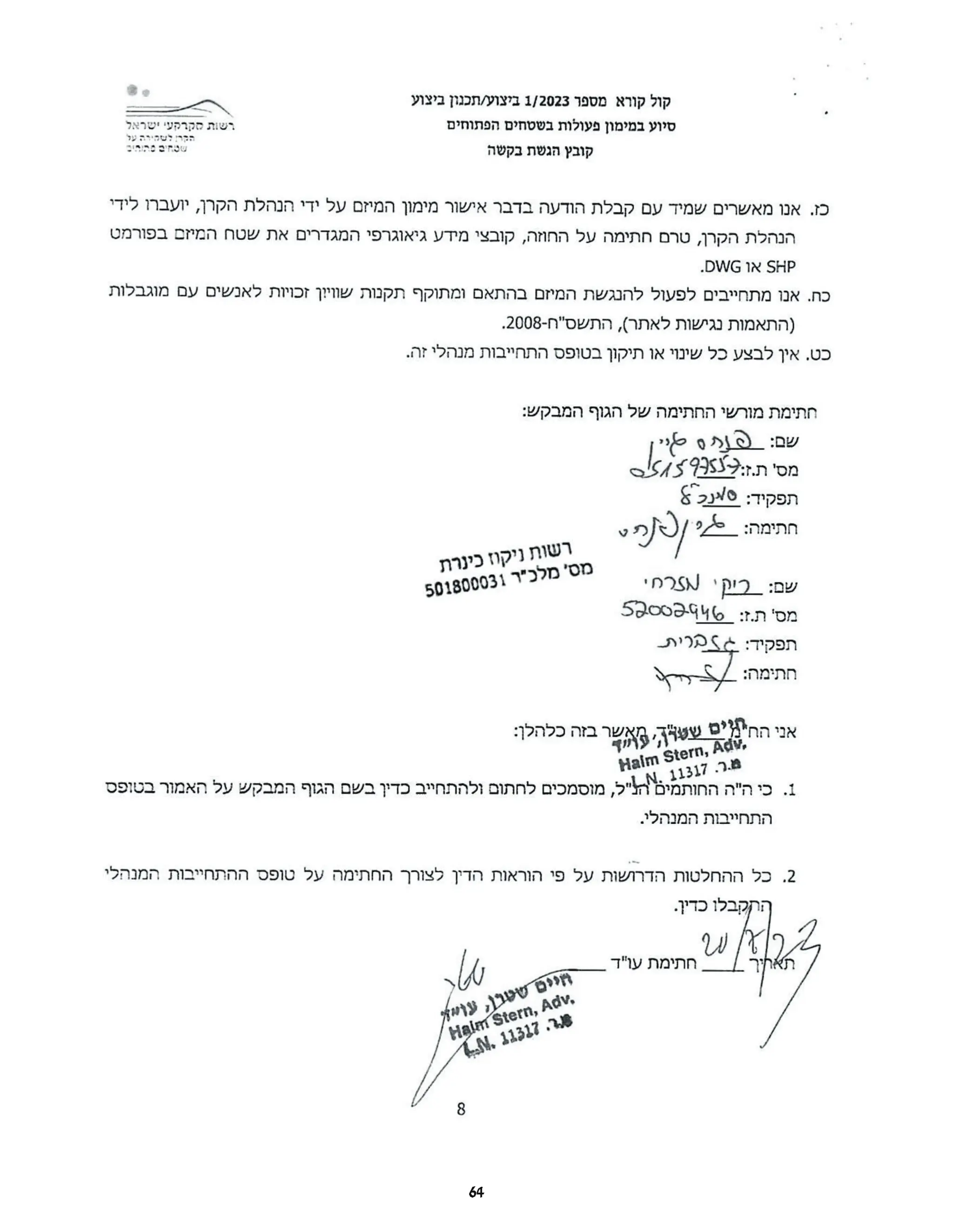 ‫קול‬
‫קורא‬
‫מספר‬
1/2023
‫ביצוע‬
‫תכנון‬/
‫ביצוע‬
‫רשות‬
‫מקרקעי‬
‫ישראל‬ ‫סיוע‬
‫במימון‬
‫פעולות‬
‫בשטחים‬
‫הפתוחים‬
‫הגר‬
‫לשקירה‬
‫על‬
‫שטחים‬
‫סתרים‬ ‫קובץ‬
‫הגשת‬
‫בקשה‬
‫כז‬
‫אנו‬.
‫מאשרים‬
‫שמיד‬
‫עם‬
‫קבלת‬
‫הודעה‬
‫בדבר‬
‫אישור‬
‫מימון‬
‫המיזם‬
‫על‬
‫ידי‬
‫הנהלת‬
‫הקרן‬
‫יועברו‬,
‫לידי‬
‫הנהלת‬
‫הקרן‬
‫טרם‬,
‫חתימה‬
‫על‬
‫החוזה‬
‫קובצי‬,
‫מידע‬
‫גיאוגרפי‬
‫המגדרים‬
‫את‬
‫שטח‬
‫המיזם‬
‫בפורמט‬
SHP
‫או‬
.DWG
‫כח‬
‫אנו‬.
‫מתחייבים‬
‫לפעול‬
‫להנגשת‬
‫המיזם‬
‫בהתאם‬
‫ומתוקף‬
‫תקנות‬
‫שוויון‬
‫זכויות‬
‫לאנשים‬
‫עם‬
‫מוגבלות‬
‫)התאמות‬
‫נגישות‬
‫לאתר‬
,(
‫התשס"ח‬
.-2008
‫כט‬
‫אין‬.
‫לבצע‬
‫כל‬
‫שינוי‬
‫או‬
‫תיקון‬
‫בטופס‬
‫התחייבות‬
‫מנהלי‬
.‫זה‬
‫חתימת‬
‫מורשי‬
‫החתימה‬
‫של‬
‫הגוף‬
:‫המבקש‬
‫שם‬
0AQ:
‫י‬
‫מס‬
‫ז‬.‫'ת‬
67392539:
:‫תפקיד‬
:‫חתימה‬
05/2/26
‫רשות‬
‫ניקוז‬
‫כינרת‬
‫מס‬
‫'מלכ"ר‬
501800031
‫שם‬
‫ריק‬:
'‫רח‬
‫מס‬
‫ז‬.‫'ת‬
_5pcoo9:
%
‫תפקיד‬
¢:
‫מרית‬
‫חתימה‬
/:
‫יד‬
‫אני‬
‫הח"מים‬
‫שטרן‬
‫מאשר‬,
‫בזה‬
:‫כלהלן‬ Halm Stern ,Adv,
‫ר‬.‫מ‬.
11317
.-
‫"ל‬
‫מוסמכים‬,
‫לחתום‬
‫ולהתחייב‬
‫כדיך‬
‫בשם‬
‫הגוף‬
‫המבקש‬
‫על‬
‫האמור‬
‫בטופס‬
1.
‫כי‬
‫התחייבות‬
.‫המנהלי‬
2.
‫כל‬
‫ההחלטות‬
‫הדרושות‬
‫על‬
‫פי‬
‫הוראות‬
‫הדרך‬
‫לצורך‬
‫החתימה‬
‫על‬
‫טופס‬
‫ההתחייבות‬
‫המנהלי‬
‫ההקבלו‬
.‫כדין‬
20/8/2
‫חתימת‬
‫עו"ד‬ ‫תאחיך‬
‫חיים‬
‫שטרן‬
‫עוז‬,
HalimiStern ,Adv,
8
64
 