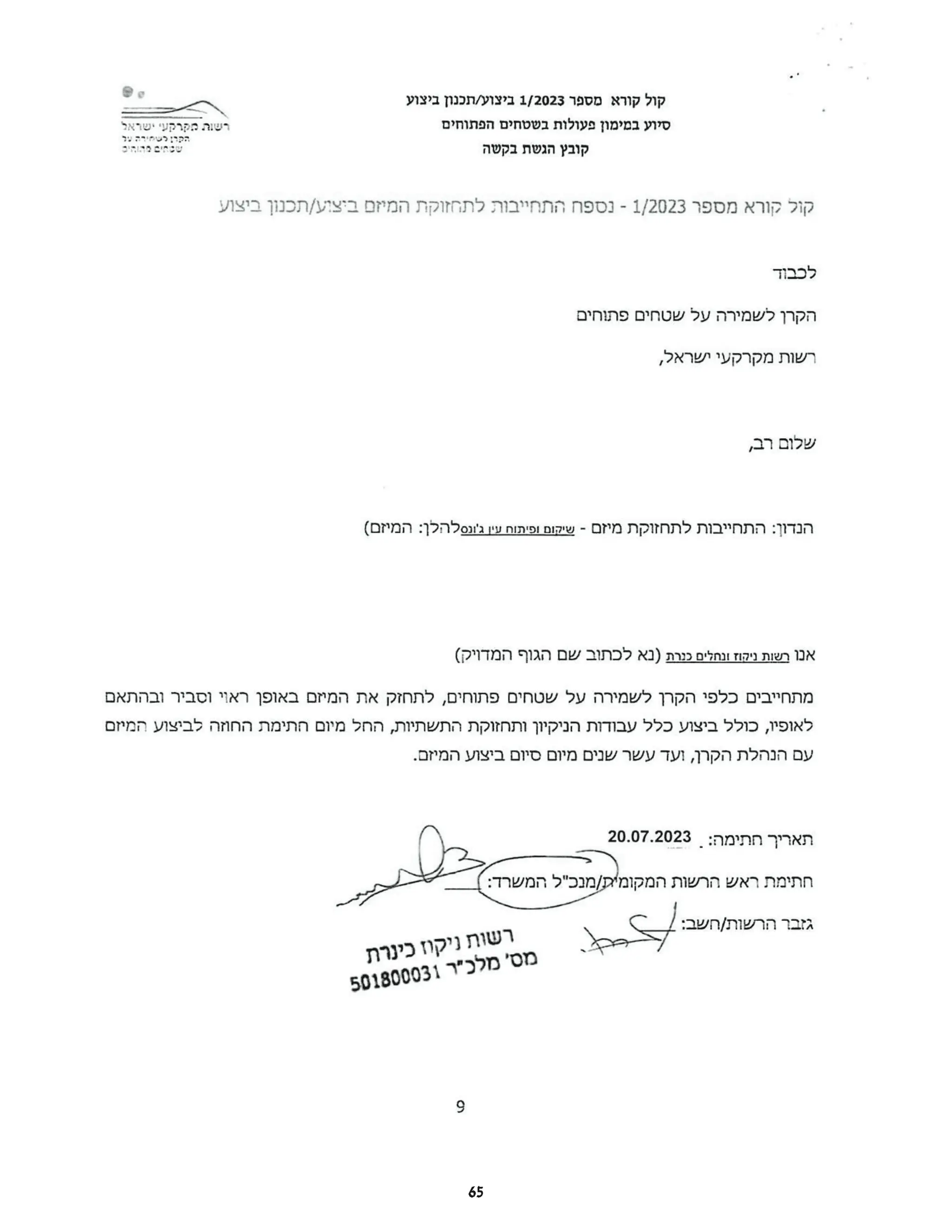 ‫קול‬
‫קורא‬
‫מספר‬
1/2023
‫ביצוע‬
‫תכנון‬/
‫ביצוע‬
‫סיוע‬
‫במימון‬
‫פעולות‬
‫בשטחים‬
‫הפתוחים‬
‫רשות‬
‫מקרקעי‬
‫ישראל‬ ‫הקרן‬
‫לשחירה‬
‫ער‬
‫שכחים‬
‫הדוחים‬ ‫קובץ‬
‫הגשת‬
‫בקשה‬
‫קול‬
‫קורא‬
‫מספר‬
1/2023
-
‫נספח‬
‫התחייבות‬
‫לתחזוקת‬
‫המיזם‬
‫ביצוע‬
‫תכנון‬/
‫ביצוע‬
‫לכבוד‬
‫הקרן‬
‫לשמירה‬
‫על‬
‫שטחים‬
‫פתוחים‬
‫רשות‬
‫מקרקעי‬
,‫ישראל‬
‫שלום‬
,‫רב‬
‫הנדון‬
‫התחייבות‬:
‫לתחזוקת‬
‫מיזם‬
-
‫שיקום‬
‫ופיתוח‬
‫עין‬
‫ג'ונסלהלן‬
(‫המיזם‬:
‫אנו‬
‫רשות‬
‫ניקוז‬
‫ונחלים‬
‫כנרת‬
‫)נא‬
‫לכתוב‬
‫שם‬
‫הגוף‬
(‫המדויק‬
‫מתחייבים‬
‫כלפי‬
‫הקרן‬
‫לשמירה‬
‫על‬
‫שטחים‬
‫פתוחים‬
‫לתחזק‬,
‫את‬
‫המיזם‬
‫באופן‬
‫ראוי‬
‫וסביר‬
‫ובהתאם‬
‫לאופיו‬
‫כולל‬,
‫ביצוע‬
‫כלל‬
‫עבודות‬
‫הניקיון‬
‫ותחזוקת‬
‫התשתיות‬
‫החל‬,
‫מיום‬
‫חתימת‬
‫החוזה‬
‫לביצוע‬
‫המיזם‬
‫עם‬
‫הנהלת‬
‫הקרן‬
‫ועד‬,
‫עשר‬
‫שנים‬
‫מיום‬
‫סיום‬
‫ביצוע‬
.‫המיזם‬
‫תאריך‬
‫חתימה‬
20.07.2023:
‫חתימת‬
‫ראש‬
‫הרשות‬
‫המקומית‬
‫מנכ"ל‬/
:‫המשרד‬
‫גזבר‬
‫הרשות‬
:‫חשב‬/
‫רשות‬
‫ניקוז‬
‫כינרת‬
‫מס‬
‫'מלכ"ר‬
501800031
9
65
 