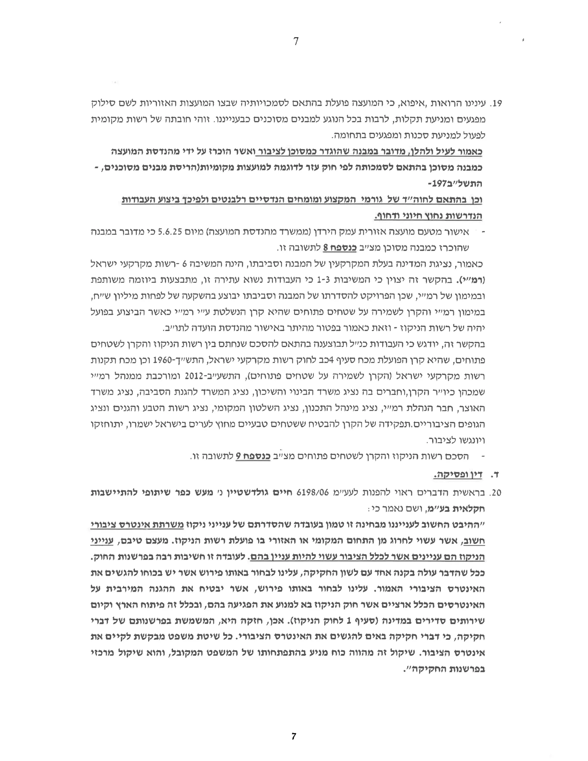 7
19.
‫עינינו‬
‫הרואות‬
‫איפוא‬
‫כי‬,
‫המועצה‬
‫פועלת‬
‫בהתאם‬
‫לסמכויותיה‬
‫שבצו‬
‫המועצות‬
‫האזוריות‬
‫לשם‬
‫סילוק‬
‫מפגעים‬
‫ומניעת‬
‫תקלות‬
‫לרבות‬,
‫בכל‬
‫הנוגע‬
‫למבנים‬
‫מסוכנים‬
‫כבענייננו‬
‫זוהי‬.
‫חובתה‬
‫של‬
‫רשות‬
‫מקומית‬
‫לפעול‬
‫למניעת‬
‫סכנות‬
‫ומפגעים‬
.‫בתחומה‬
‫כאמור‬
‫לעיל‬
‫ולהלך‬
‫מדובר‬,
‫במבנה‬
‫שהוגדר‬
‫כמסוכן‬
‫לציבור‬
‫ואשר‬
‫הוכרז‬
‫על‬
‫ידי‬
‫מהנדסת‬
‫המועצה‬
‫כמבנה‬
‫מסוכן‬
‫בהתאם‬
‫לסמכותה‬
‫לפי‬
‫חוק‬
‫עזר‬
‫לדוגמה‬
‫למועצות‬
‫מקומיות‬
‫הריסת‬
‫מבנים‬
‫מסוכנים‬
-,
‫ב"לשתה‬197-
‫וכן‬
‫בהתאם‬
‫לחוה"ד‬
‫של‬
‫גורמי‬
‫המקצוע‬
‫ומומחים‬
‫הנדסיים‬
‫רלבנטים‬
‫ולפיכך‬
‫ביצוע‬
‫העבודות‬
‫הנדרשות‬
‫נחוץ‬
‫חיוני‬
.‫ודחוף‬
‫אישור‬
‫מטעם‬
‫מועצה‬
‫אזורית‬
‫עמק‬
‫הירדן‬
‫)ממשרד‬
‫מהנדסת‬
‫המועצה‬
‫(מיום‬
5.6.25
‫כי‬
‫מדובר‬
‫במבנה‬
‫שהוכרז‬
‫כמבנה‬
‫מסוכן‬
‫מצייב‬
‫כנספח‬
8
‫לתשובה‬
.‫זו‬
‫כאמור‬
‫נציגת‬,
‫המדינה‬
‫בעלת‬
‫המקרקעין‬
‫של‬
‫המבנה‬
‫וסביבתו‬
‫הינה‬,
‫המשיבה‬
6
-‫רשות‬
‫מקרקעי‬
‫ישראל‬
‫)רמ"י‬
.(
‫בהקשר‬
‫זה‬
‫יצוין‬
‫כי‬
‫המשיבות‬
1-3
‫כי‬
‫העבודות‬
‫נשוא‬
‫עתירה‬
‫זו‬
‫מתבצעות‬,
‫ביוזמה‬
‫משותפת‬
‫ובמימון‬
‫של‬
‫רמ"י‬
‫שכן‬,
‫הפרויקט‬
‫להסדרתו‬
‫של‬
‫המבנה‬
‫וסביבתו‬
‫יבוצע‬
‫בהשקעה‬
‫של‬
‫לפחות‬
‫מיליון‬
,‫שיית‬
‫במימון‬
‫רמ"י‬
‫והקרן‬
‫לשמירה‬
‫על‬
‫שטחים‬
‫פתוחים‬
‫שהיא‬
‫קרן‬
‫הנשלטת‬
‫ע"י‬
‫רמ"יי‬
‫כאשר‬
‫הביצוע‬
‫בפועל‬
‫יהיה‬
‫של‬
‫רשות‬
‫הניקוז‬
-
‫וזאת‬
‫כאמור‬
‫בפטור‬
‫מהיתר‬
‫באישור‬
‫מהנדסת‬
‫הועדה‬
.‫לתוייב‬
‫בהקשר‬
‫זה‬
‫יודגש‬,
‫כי‬
‫העבודות‬
‫כניל‬
‫תבוצענה‬
‫בהתאם‬
‫להסכם‬
‫שנחתם‬
‫בין‬
‫רשות‬
‫הניקוז‬
‫והקרן‬
‫לשטחים‬
‫פתוחים‬
‫שהיא‬,
‫קרן‬
‫הפועלת‬
‫מכח‬
‫סעיף‬
4
‫כב‬
‫לחוק‬
‫רשות‬
‫מקרקעי‬
‫ישראל‬
‫התש"ך‬,
-1960
‫וכן‬
‫מכח‬
‫תקנות‬
‫רשות‬
‫מקרקעי‬
‫ישראל‬
‫)הקרן‬
‫לשמירה‬
‫על‬
‫שטחים‬
‫פתוחים‬
,(
‫התשע"ב‬
-2012
‫ומורכבת‬
‫ממנהל‬
‫רמייר‬
‫שמכהן‬
‫כיו"ר‬
‫הקרן‬
‫וחברים‬,
‫בה‬
‫נציג‬
‫משרד‬
‫הבינוי‬
‫והשיכון‬
‫נציג‬,
‫המשרד‬
‫להגנת‬
‫הסביבה‬
‫נציג‬,
‫משרד‬
‫האוצר‬
‫חבר‬,
‫הנהלת‬
‫רמ"י‬
‫נציג‬,
‫מינהל‬
‫התכנון‬
‫נציג‬,
‫השלטון‬
‫המקומי‬
‫נציג‬,
‫רשות‬
‫הטבע‬
‫והגנים‬
‫ונציג‬
‫הגופים‬
‫הציבוריים‬
‫תפקידה‬.
‫של‬
‫הקרן‬
‫להבטיח‬
‫ששטחים‬
‫טבעיים‬
‫מחוץ‬
‫לערים‬
‫בישראל‬
‫ישמרו‬
‫יתוחזקו‬,
‫ויונגשו‬
.‫לציבור‬
‫הסכם‬
‫רשות‬
‫הניקוז‬
‫והקרן‬
‫לשטחים‬
‫פתוחים‬
‫מצ"ב‬
‫כנספח‬
9
‫לתשובה‬
.‫זו‬
‫ד‬
‫דין‬.
.‫ופסיקה‬
20.
‫בראשית‬
‫הדברים‬
‫ראוי‬
‫להפנות‬
‫לעעיימ‬
6198/06
‫חיים‬
‫גולדשטיין‬
‫נ‬
‫'מעש‬
‫כפר‬
‫שיתופי‬
‫להתיישבות‬
‫חקלאית‬
‫בע"מ‬
‫ושם‬,
‫נאמר‬
‫כי‬
‫"ההיבט‬
‫החשוב‬
‫לענייננו‬
‫מבחינה‬
‫זו‬
‫טמון‬
‫בעובדה‬
‫שהסדרתם‬
‫של‬
‫ענייני‬
‫ניקוז‬
‫משרתת‬
‫אינטרס‬
‫ציבורי‬
‫חשוב‬
‫אשר‬,
‫עשוי‬
‫לחרוג‬
‫מן‬
‫התחום‬
‫המקומי‬
‫או‬
‫האזורי‬
‫בו‬
‫פועלת‬
‫רשות‬
‫הניקוז‬
‫מעצם‬.
‫טיבם‬
‫ענייני‬,
‫הניקוז‬
‫הם‬
‫עניינים‬
‫אשר‬
‫לכלל‬
‫הציבור‬
‫עשוי‬
‫להיות‬
‫עניין‬
‫בהם‬
‫לעובדה‬.
‫זו‬
‫חשיבות‬
‫רבה‬
‫בפרשנות‬
.‫החוק‬
‫ככל‬
‫שהדבר‬
‫עולה‬
‫בקנה‬
‫אחד‬
‫עם‬
‫לשון‬
‫החקיקה‬
‫עלינו‬,
‫לבחור‬
‫באותו‬
‫פירוש‬
‫אשר‬
‫יש‬
‫בכוחו‬
‫להגשים‬
‫את‬
‫האינטרס‬
‫הציבורי‬
‫האמור‬
‫עלינו‬,
‫לבחור‬
‫באותו‬
‫פירוש‬
‫אשר‬,
‫יבטיח‬
‫את‬
‫ההגנה‬
‫המירבית‬
‫על‬
‫האינטרסים‬
‫הכלל‬
‫ארציים‬
‫אשר‬
‫חוק‬
‫הניקוז‬
‫בא‬
‫למנוע‬
‫את‬
‫הפגיעה‬
‫בהם‬
‫ובכלל‬,
‫זה‬
‫פיתוח‬
‫הארץ‬
‫וקיום‬
‫שירותים‬
‫סדירים‬
‫במדינה‬
‫)סעיף‬
1
‫לחוק‬
‫הניקוז‬
.(
‫אכן‬
‫חזקה‬,
‫היא‬
‫המשמשת‬,
‫בפרשנותם‬
‫של‬
‫דברי‬
‫חקיקה‬
‫כי‬,
‫דברי‬
‫חקיקה‬
‫באים‬
‫להגשים‬
‫את‬
‫האינטרס‬
‫הציבורי‬
‫כל‬,
‫שיטת‬
‫משפט‬
‫מבקשת‬
‫לקיים‬
‫את‬
‫אינטרס‬
‫הציבור‬
‫שיקול‬.
‫זה‬
‫מהווה‬
‫כוח‬
‫מניע‬
‫בהתפתחותו‬
‫של‬
‫המשפט‬
‫המקובל‬
‫והוא‬,
‫שיקול‬
‫מרכזי‬
‫בפרשנות‬
‫החקיקה‬
."
7
 
