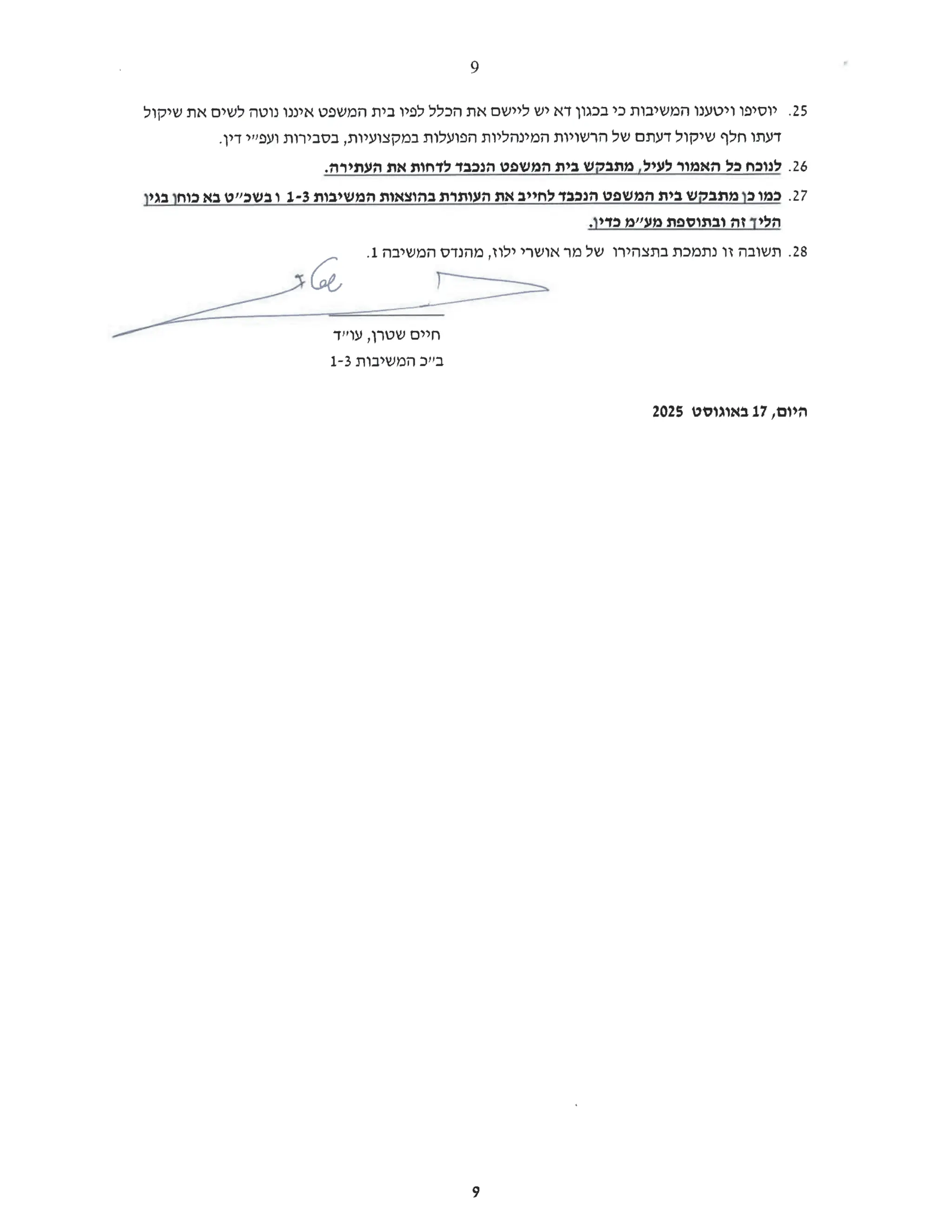 25.
‫יוסיפו‬
‫ויטענו‬
‫המשיבות‬
‫כי‬
‫בכגון‬
‫דא‬
‫יש‬
‫ליישם‬
‫את‬
‫הכלל‬
‫לפיו‬
‫בית‬
‫המשפט‬
‫איננו‬
‫נוטה‬
‫לשים‬
‫את‬
‫שיקול‬
‫דעתו‬
‫חלף‬
‫שיקול‬
‫דעתם‬
‫של‬
‫הרשויות‬
‫המינהליות‬
‫הפועלות‬
‫במקצועיות‬
‫בסבירות‬,
‫ועפ"י‬
.‫דין‬
26.
‫לנוכח‬
‫כל‬
‫האמור‬
‫לעיל‬
‫מתבקש‬,
‫בית‬
‫המשפט‬
‫הנכבד‬
‫לדחות‬
‫את‬
.‫העתירה‬
27.
‫כמו‬
‫כן‬
‫מתבקש‬
‫בית‬
‫המשפט‬
‫הנכבד‬
‫לחייב‬
‫את‬
‫העותרת‬
‫בהוצאות‬
‫המשיבות‬
1-3
‫ובשכ"ט‬
‫בא‬
‫כוחן‬
‫בגין‬
‫הליך‬
‫זה‬
‫ובתוספת‬
‫מע"מ‬
.‫כדין‬
28.
‫תשובה‬
‫זו‬
‫נתמכת‬
‫בתצהירו‬
‫של‬
‫מר‬
‫אושרי‬
‫ילוז‬
‫מהנדס‬,
‫המשיבה‬
.1
&amp;Ge
‫חיים‬
‫שטרן‬
‫עו"ד‬,
‫בייב‬
‫המשיבות‬
1-3
‫היום‬
17,
‫באוגוסט‬
2025
O
N
9
 