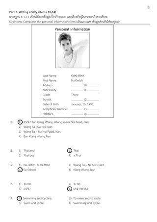 3
Part 3: Writing ability (Items 10-14)
มาตรฐาน ต 1.2.1 เขียนโต้ตอบข้อมูลเกี่ยวกับตนเอง และเรื่องที่อยู่ในความสนใจของสังคม
Directions: Complete the personal information form (เติมแบบแสดงข้อมูลส่วนตัวให้สมบูรณ์)
                                   Personal Information




                          Last Name             KUKI-MIYA
                          First Name            Na-Detch
                          Address               ..................10..................
                          Nationality           ..................11..................
                          Grade                 Three
                          School                ..................12..................
                          Date of Birth         January, 15, 1995
                          Telephone Number      ..................13..................
                          Hobbies               ..................14..................
10.    1)   23/17 Ban Klang Wiang, Wiang Sa-Na Noi Road, Nan
       2)   Wiang Sa –Na Noi, Nan
       3)   Wiang Sa – Na Noi Road, Nan
       4)   Ban Klang Wiang, Nan


11.    1) Thailand                            2) Thai
       3) Thai boy                            4) a Thai

12.    1) Na-Detch KUKI-MIYA                  2) Wiang Sa – Na Noi Road
       3) Sa School                           4) Klang Wiang, Nan


13.    1) 10200                               2) 17.00
       3) 23/17                               4) 054-781546

14.    1) Swimming and Cycling                2) To swim and to cycle
       3) Swim and cycle                      4) Swimming and cycle
 