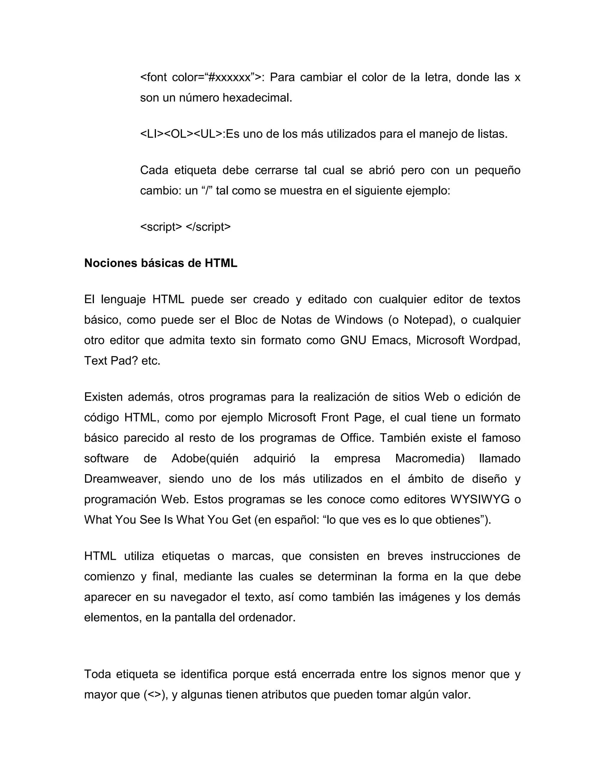 <font color=“#xxxxxx”>: Para cambiar el color de la letra, donde las x
           son un número hexadecimal.


           <LI><OL><UL>:Es uno de los más utilizados para el manejo de listas.


           Cada etiqueta debe cerrarse tal cual se abrió pero con un pequeño
           cambio: un “/” tal como se muestra en el siguiente ejemplo:


           <script> </script>


Nociones básicas de HTML


El lenguaje HTML puede ser creado y editado con cualquier editor de textos
básico, como puede ser el Bloc de Notas de Windows (o Notepad), o cualquier
otro editor que admita texto sin formato como GNU Emacs, Microsoft Wordpad,
Text Pad? etc.


Existen además, otros programas para la realización de sitios Web o edición de
código HTML, como por ejemplo Microsoft Front Page, el cual tiene un formato
básico parecido al resto de los programas de Office. También existe el famoso
software   de    Adobe(quién    adquirió   la   empresa    Macromedia)     llamado
Dreamweaver, siendo uno de los más utilizados en el ámbito de diseño y
programación Web. Estos programas se les conoce como editores WYSIWYG o
What You See Is What You Get (en español: “lo que ves es lo que obtienes”).


HTML utiliza etiquetas o marcas, que consisten en breves instrucciones de
comienzo y final, mediante las cuales se determinan la forma en la que debe
aparecer en su navegador el texto, así como también las imágenes y los demás
elementos, en la pantalla del ordenador.



Toda etiqueta se identifica porque está encerrada entre los signos menor que y
mayor que (<>), y algunas tienen atributos que pueden tomar algún valor.
 