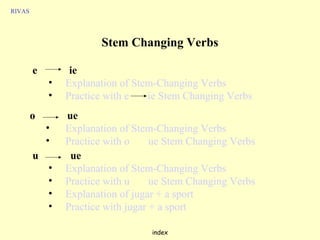 RIVAS




                       Stem Changing Verbs

        e        ie
            •   Explanation of Stem-Changing Verbs
            •   Practice with e   ie Stem Changing Verbs
        o       ue
            •   Explanation of Stem-Changing Verbs
            •   Practice with o     ue Stem Changing Verbs
        u        ue
            •   Explanation of Stem-Changing Verbs
            •   Practice with u     ue Stem Changing Verbs
            •   Explanation of jugar + a sport
            •   Practice with jugar + a sport

                                   index
 