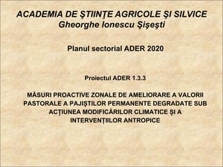 ACADEMIA DE ŞTIINŢE AGRICOLE ŞI SILVICE
       Gheorghe Ionescu Şişeşti

            Planul sectorial ADER 2020


                Proiectul ADER 1.3.3

  MĂSURI PROACTIVE ZONALE DE AMELIORARE A VALORII
 PASTORALE A PAJIȘTILOR PERMANENTE DEGRADATE SUB
       ACȚIUNEA MODIFICĂRILOR CLIMATICE ȘI A
             INTERVENȚIILOR ANTROPICE
 
