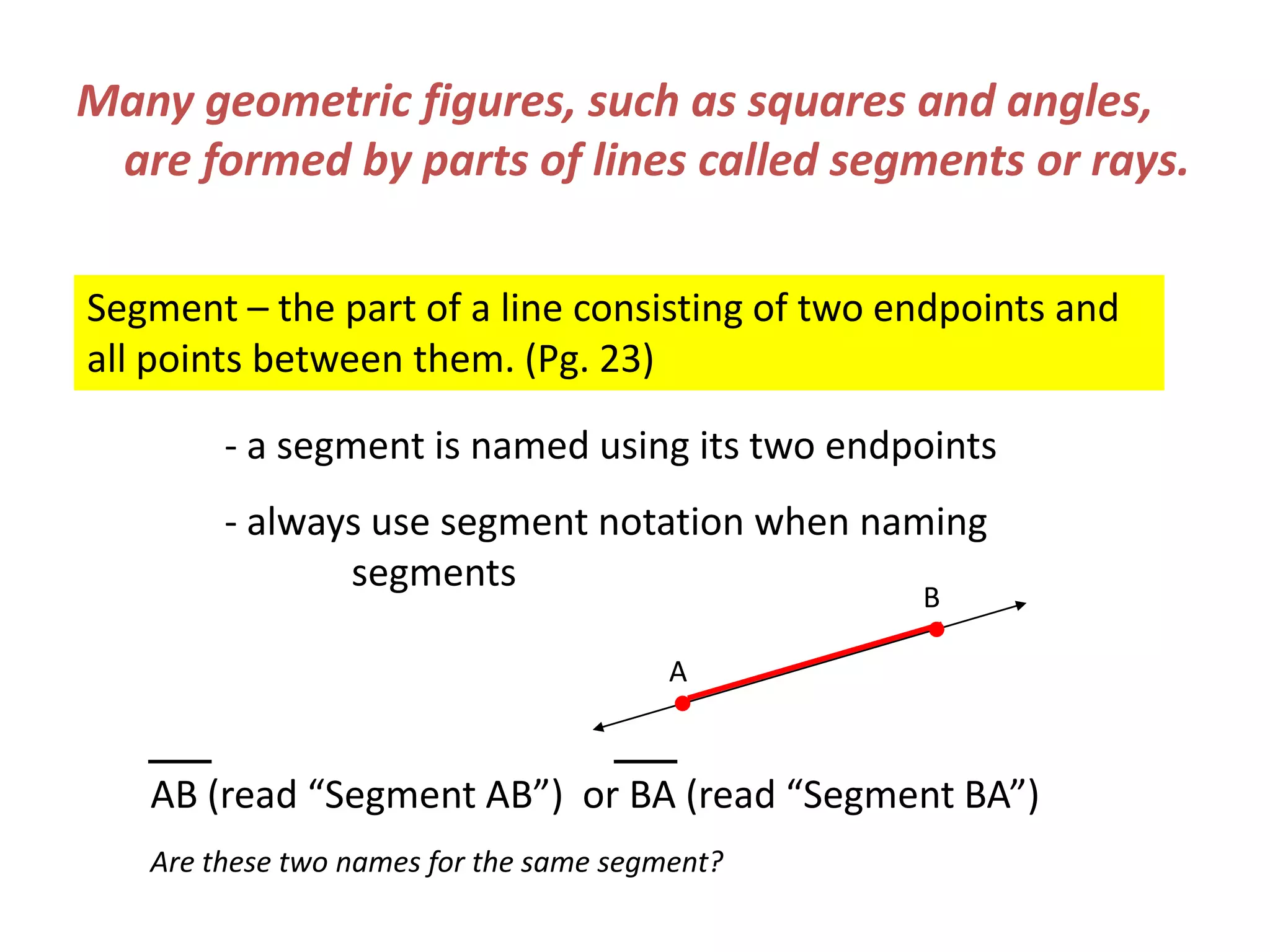 Many geometric figures, such as squares and angles, are formed by parts of lines called segments or rays.Segment – the part of a line consisting of two endpoints and all points between them. (Pg. 23)	- a segment is named using its two endpoints 	- always use segment notation when naming 	 		segmentsBAAB (read “Segment AB”)  or BA (read “Segment BA”)Are these two names for the same segment?