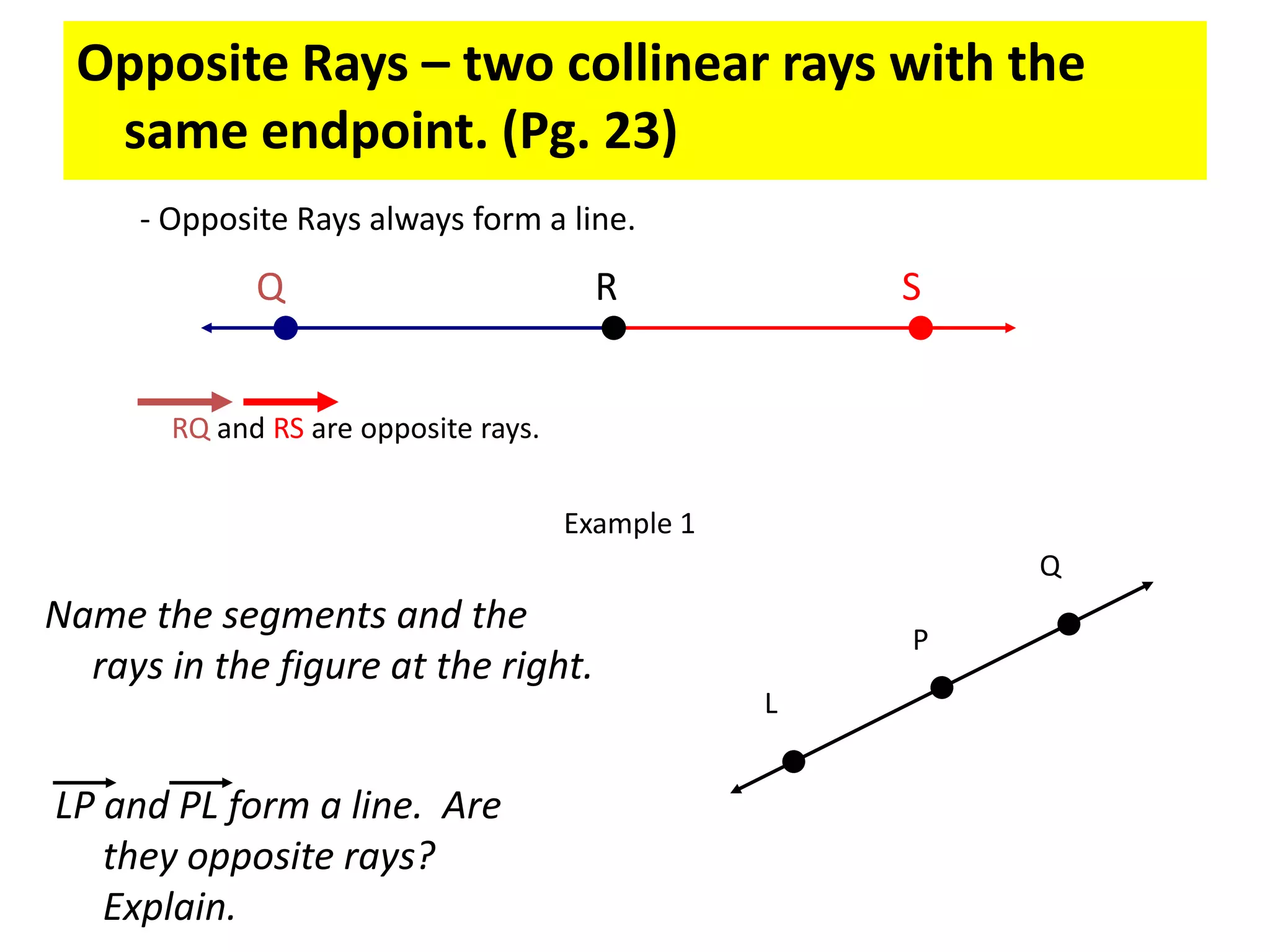 Opposite Rays – two collinear rays with the same endpoint. (Pg. 23)- Opposite Rays always form a line.QRSRQ and RS are opposite rays.Example 1QName the segments and the rays in the figure at the right.PLLP and PL form a line.  Are they opposite rays?  Explain.