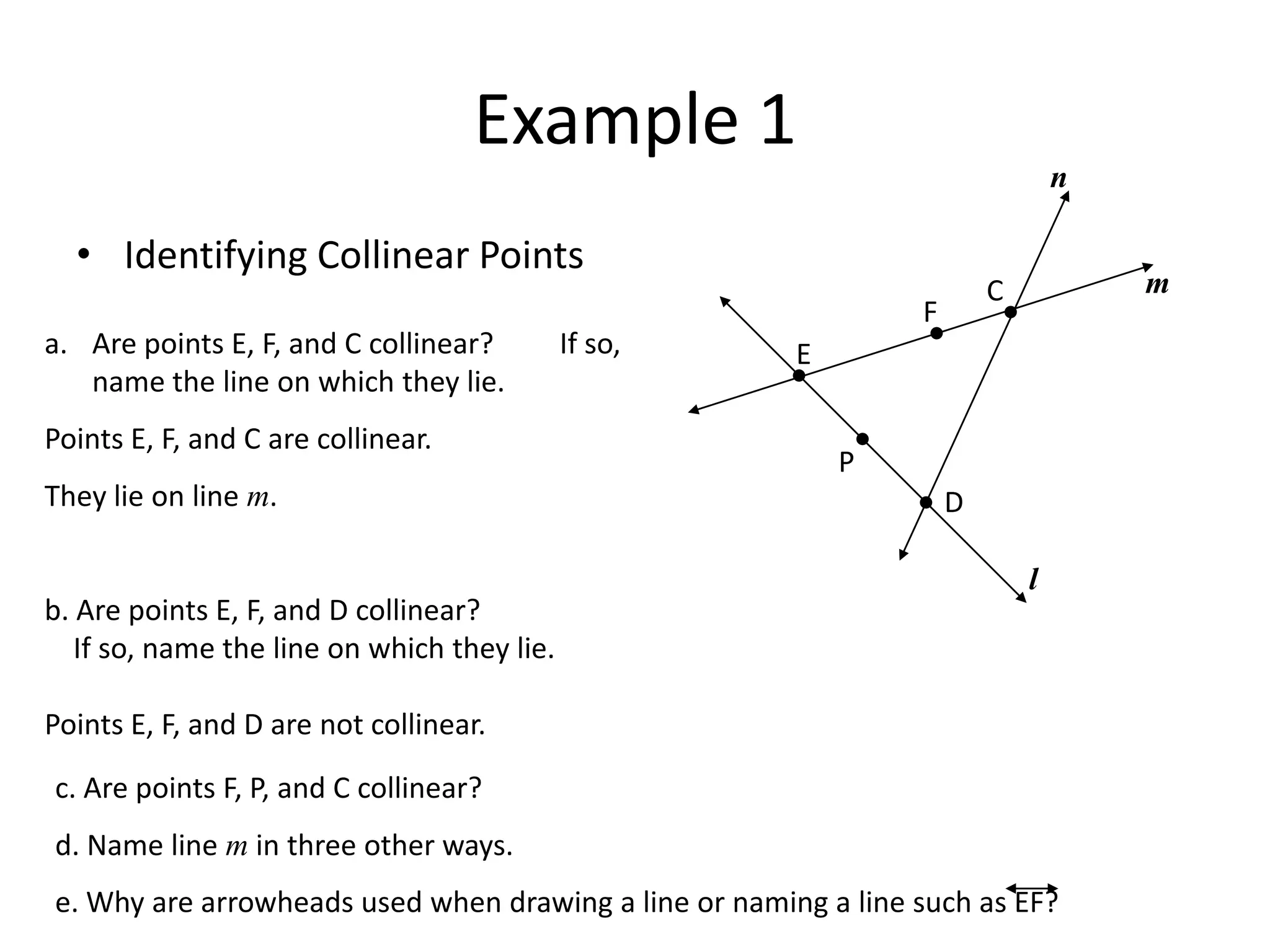 Example 1nIdentifying Collinear PointsmCFAre points E, F, and C collinear?         If so, name the line on which they lie.Points E, F, and C are collinear.They lie on line m.b. Are points E, F, and D collinear?    If so, name the line on which they lie.Points E, F, and D are not collinear.EPDlc. Are points F, P, and C collinear?d. Name line m in three other ways.e. Why are arrowheads used when drawing a line or naming a line such as EF?