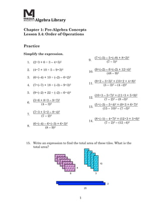  Algebra	
  Library	
  
	
  
Chapter 1: Pre-Algebra Concepts
Lesson 3.4: Order of Operations
	
  
	
  
Practice

Simplify the expression.
                                                          (7•(–5) – 5•(–8) + 8•2)2
                                                    9.
       1.   (2•3 + 6 ÷ 3 – 4•5)2                                  (7 – 5)2

       2.   (4•7 + 10 ÷ 5 – 9•3)2                         (9•(–2) – 6•(–2) + 12•4)2
                                                    10.
                                                                  (48 – 9)2
       3.   (6•(–4) + 10 ÷ (–2) – 6•2)3
                                                          (9•2 – 3•5)2 + (10•2 + 4•8)2
                                                    11.
       4.   (7•(–7) + 18 ÷ (–3) –   9•3)3                       (5 – 3)2 – (4 –2)2

       5.   (9•(–2) + 22 ÷ (–2) – 6•4)4
                                                          (10•3 – 5•7)2 + (11•3 + 5•9)2
                                                    12.
            (5•6 + 8•3 – 9•7)2                                  (7 – 2)2 – (8 –3)2
       6.
                 (4 – 3)2                                 (5•(–3) – 5•4)2 + (9•3 + 6•7)2
                                                    13.
                                                               (15 – 10)2 – (7 –3)2
            (7•3 + 5•2 – 8•4)2
       7.
                 (7 – 2)2
                                                          (8•(–1) – 4•7)2 + (12•3 + 3•6)2
                                                    14.
            (6•(–4) – 6•(–3) + 6•3)2                             (7 – 2)2 – (12 –4)2
       8.
                    (8 – 9)2



       15. Write an expression to find the total area of these tiles. What is the
           total area?




                                            1	
  
 