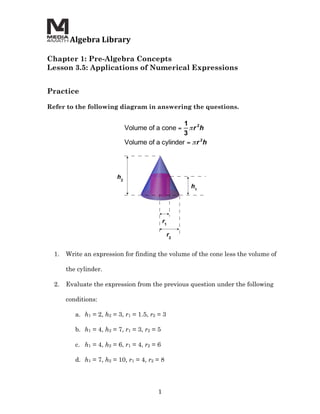  Algebra	
  Library	
  
	
  
Chapter 1: Pre-Algebra Concepts
Lesson 3.5: Applications of Numerical Expressions
	
  
	
  
Practice

Refer to the following diagram in answering the questions.




       1.   Write an expression for finding the volume of the cone less the volume of

            the cylinder.

       2.   Evaluate the expression from the previous question under the following

            conditions:

               a. h1 = 2, h2 = 3, r1 = 1.5, r2 = 3

               b. h1 = 4, h2 = 7, r1 = 3, r2 = 5

               c. h1 = 4, h2 = 6, r1 = 4, r2 = 6

               d. h1 = 7, h2 = 10, r1 = 4, r2 = 8




                                               1	
  
 