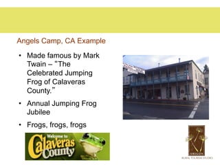 Angels Camp, CA Example

•  Made famous by Mark
   Twain – “The
   Celebrated Jumping
   Frog of Calaveras
   County.”
•  Annual Jumping Frog
   Jubilee
•  Frogs, frogs, frogs
 
