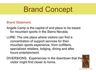 Brand Concept
Brand Statement:
Angels Camp is the capital of and place to be based
  for mountain sports in the Sierra Nevada.
LURE: The one place where visitors can find a
  concentration of support services for their
  mountain sports experience, from outfitters,
  specialized retailers, lodging, dining and after
  hours entertainment.
DIVERSIONS: Experiences in the downtown that the
  visitor might find closer to home.
 