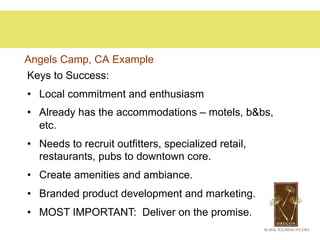 Angels Camp, CA Example
Keys to Success:
•  Local commitment and enthusiasm
•  Already has the accommodations – motels, b&bs,
   etc.
•  Needs to recruit outfitters, specialized retail,
   restaurants, pubs to downtown core.
•  Create amenities and ambiance.
•  Branded product development and marketing.
•  MOST IMPORTANT: Deliver on the promise.
 
