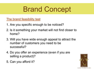 Brand Concept
The brand feasibility test
1. Are you specific enough to be noticed?
2. Is it something your market will not find closer to
   home?
3. Will you have wide enough appeal to attract the
   number of customers you need to be
   successful?
4. Do you offer an experience (even if you are
   selling a product)?
5. Can you afford it?
 
