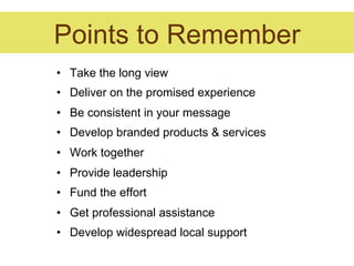 Points to Remember
•  Take the long view
•  Deliver on the promised experience
•  Be consistent in your message
•  Develop branded products & services
•  Work together
•  Provide leadership
•  Fund the effort
•  Get professional assistance
•  Develop widespread local support
 
