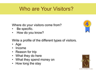 Who are Your Visitors?

Where do your visitors come from?
•  Be specific.
•  How do you know?

Write a profile of the different types of visitors.
•  Age
•  Income
•  Reason for trip
•  What they do here
•  What they spend money on
•  How long the stay
 