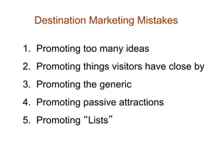 Destination Marketing Mistakes

1. Promoting too many ideas
2. Promoting things visitors have close by
3. Promoting the generic
4. Promoting passive attractions
5. Promoting “Lists”
 