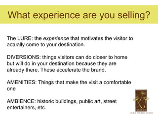 What experience are you selling?

The LURE: the experience that motivates the visitor to
actually come to your destination.

DIVERSIONS: things visitors can do closer to home
but will do in your destination because they are
already there. These accelerate the brand.

AMENITIES: Things that make the visit a comfortable
one

AMBIENCE: historic buildings, public art, street
entertainers, etc.
 