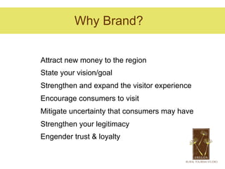 Why Brand?


Attract new money to the region
State your vision/goal
Strengthen and expand the visitor experience
Encourage consumers to visit
Mitigate uncertainty that consumers may have
Strengthen your legitimacy
Engender trust & loyalty
 