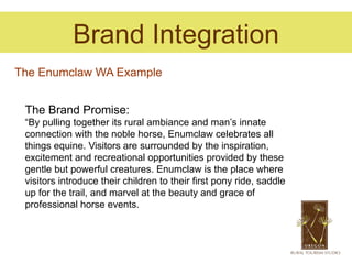 Brand Integration
The Enumclaw WA Example


 The Brand Promise:
 “By pulling together its rural ambiance and man’s innate
 connection with the noble horse, Enumclaw celebrates all
 things equine. Visitors are surrounded by the inspiration,
 excitement and recreational opportunities provided by these
 gentle but powerful creatures. Enumclaw is the place where
 visitors introduce their children to their first pony ride, saddle
 up for the trail, and marvel at the beauty and grace of
 professional horse events.
 