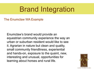 Brand Integration
The Enumclaw WA Example



 Enumclaw’s brand would provide an
 equestrian community experience the way an
 urban or suburban resident would like to see
 it. Agrarian in nature but clean and quality,
 small community friendliness, experiential
 and hands-on, exposure to the quaint, new,
 interesting and unusual, opportunities for
 learning about horses and rural life.
 