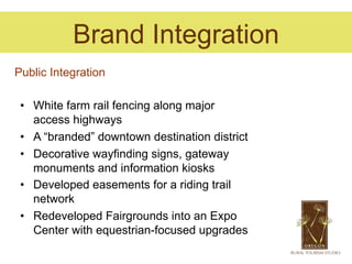 Brand Integration
Public Integration

 •  White farm rail fencing along major
    access highways
 •  A “branded” downtown destination district
 •  Decorative wayfinding signs, gateway
    monuments and information kiosks
 •  Developed easements for a riding trail
    network
 •  Redeveloped Fairgrounds into an Expo
    Center with equestrian-focused upgrades
 
