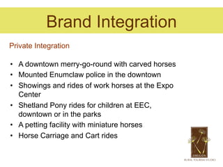 Brand Integration
Private Integration

•  A downtown merry-go-round with carved horses
•  Mounted Enumclaw police in the downtown
•  Showings and rides of work horses at the Expo
   Center
•  Shetland Pony rides for children at EEC,
   downtown or in the parks
•  A petting facility with miniature horses
•  Horse Carriage and Cart rides
 