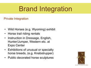 Brand Integration
Private Integration


•  Wild Horses (e.g. Wyoming) exhibit
•  Horse trail riding rentals
•  Instruction in Dressage, English,
   Hunter/Jumper, Western etc. at
   Expo Center
•  Exhibitions of unusual or specialty
   horse breeds, (e.g. Knabstrupper)
•  Public decorated horse sculptures
 