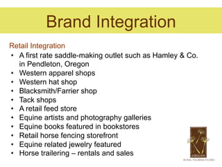 Brand Integration
Retail Integration
•  A first rate saddle-making outlet such as Hamley & Co.
   in Pendleton, Oregon
•  Western apparel shops
•  Western hat shop
•  Blacksmith/Farrier shop
•  Tack shops
•  A retail feed store
•  Equine artists and photography galleries
•  Equine books featured in bookstores
•  Retail horse fencing storefront
•  Equine related jewelry featured
•  Horse trailering – rentals and sales
 