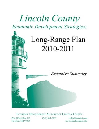 Lincoln County
Economic Development Strategies:

                      Long-Range Plan
                         2010-2011


                                 Executive Summary




     ECONOMIC DEVELOPMENT ALLIANCE OF LINCOLN COUNTY
Post Office Box 716      (541) 961-3837     ecdev@orcoast.com
Newport, OR 97365                         www.coastbusiness.info
 