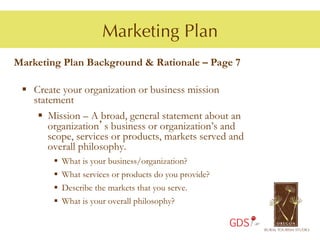 Marketing Plan
Marketing Plan Background & Rationale – Page 7

 §  Create your organization or business mission
     statement
      §  Mission – A broad, general statement about an
          organization’s business or organization’s and
          scope, services or products, markets served and
          overall philosophy.
         §    What is your business/organization?
         §    What services or products do you provide?
         §    Describe the markets that you serve.
         §    What is your overall philosophy?

                                                           GDS
 