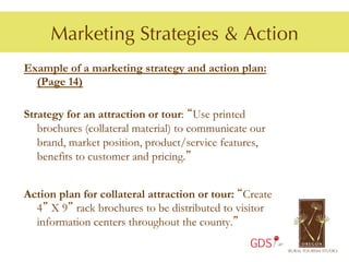Marketing Strategies & Action
Example of a marketing strategy and action plan:
  (Page 14)

Strategy for an attraction or tour: “Use printed
   brochures (collateral material) to communicate our
   brand, market position, product/service features,
   benefits to customer and pricing.”


Action plan for collateral attraction or tour: “Create
  4” X 9” rack brochures to be distributed to visitor
  information centers throughout the county.”
                                                 GDS
 
