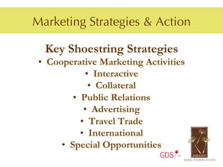 Marketing Strategies & Action

  Key Shoestring Strategies
 •  Cooperative Marketing Activities
                •  Interactive
                 •  Collateral
           •  Public Relations
               •  Advertising
              •  Travel Trade
              •  International
       •  Special Opportunities
                              GDS
 