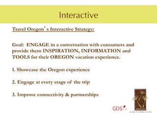 Interactive
Travel Oregon’s Interactive Strategy:


Goal: ENGAGE in a conversation with consumers and
provide them INSPIRATION, INFORMATION and
TOOLS for their OREGON vacation experience.

1.  Showcase the Oregon experience

2.  Engage at every stage of the trip

3.  Improve connectivity & partnerships

                                          GDS
 