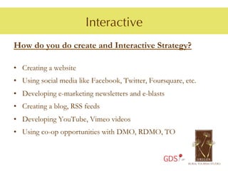 Interactive
How do you do create and Interactive Strategy?

•  Creating a website
•  Using social media like Facebook, Twitter, Foursquare, etc.
•  Developing e-marketing newsletters and e-blasts
•  Creating a blog, RSS feeds
•  Developing YouTube, Vimeo videos
•  Using co-op opportunities with DMO, RDMO, TO


                                                  GDS
 