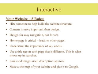 Interactive
Your Website – 8 Rules:
•  Hire someone to help build the website structure.
•  Content is more important than design.
•  Design for easy navigation, not for art.
•  Home page is critical – leads to other pages.
•  Understand the importance of key words.
•  Use a title tag on each page that is different. This is what
   shows up in searches.
•  Links and images need descriptive tags too!
•  Make a site map of your website and give it to Google.
 