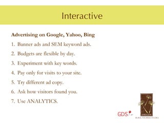Interactive
Advertising on Google, Yahoo, Bing
1.  Banner ads and SEM keyword ads.
2.  Budgets are flexible by day.
3.  Experiment with key words.
4.  Pay only for visits to your site.
5.  Try different ad copy.
6.  Ask how visitors found you.
7.  Use ANALYTICS.

                                        GDS
 