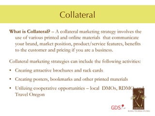 Collateral
What is Collateral? – A collateral marketing strategy involves the
 use of various printed and online materials that communicate
 your brand, market position, product/service features, benefits
 to the customer and pricing if you are a business.

Collateral marketing strategies can include the following activities:
•  Creating attractive brochures and rack cards
•  Creating posters, bookmarks and other printed materials
•  Utilizing cooperative opportunities – local DMOs, RDMO, and
   Travel Oregon

                                                     GDS
 