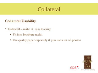 Collateral

Collateral Usability

•  Collateral – make it easy to carry
   •  Fit into brochure racks.
   •  Use quality paper especially if you use a lot of photos




                                                    GDS
 