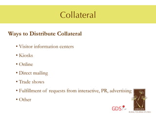 Collateral

Ways to Distribute Collateral

   •  Visitor information centers
   •  Kiosks
   •  Online
   •  Direct mailing
   •  Trade shows
   •  Fulfillment of requests from interactive, PR, advertising
   •  Other
                                                    GDS
 