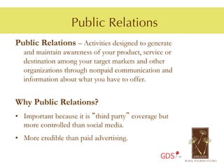 Public Relations
Public Relations – Activities designed to generate
  and maintain awareness of your product, service or
  destination among your target markets and other
  organizations through nonpaid communication and
  information about what you have to offer.


Why Public Relations?
•  Important because it is “third party” coverage but
   more controlled than social media.
•  More credible than paid advertising.

                                                  GDS
 