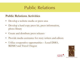 Public Relations
Public Relations Activities
•  Develop a website media or press area
• Develop a hard copy press kit, press information,
  photo library
• Create and distribute press releases
• Provide media assistance for story writers and editors
• Utilize cooperative opportunities – Local DMO,
  RDMO and Travel Oregon


                                                  GDS
 