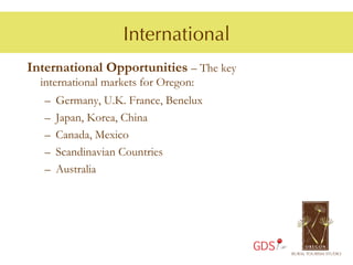 International
International Opportunities – The key
  international markets for Oregon:
   –  Germany, U.K. France, Benelux
   –  Japan, Korea, China
   –  Canada, Mexico
   –  Scandinavian Countries
   –  Australia




                                        GDS
 