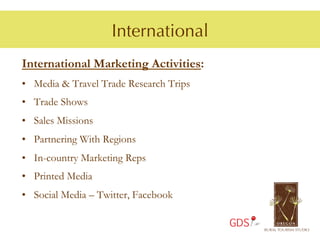 International
International Marketing Activities:
•  Media & Travel Trade Research Trips
•  Trade Shows
•  Sales Missions
•  Partnering With Regions
•  In-country Marketing Reps
•  Printed Media
•  Social Media – Twitter, Facebook

                                         GDS
 