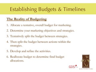 Establishing Budgets & Timelines
The Reality of Budgeting
1.  Allocate a tentative, overall budget for marketing.
2.  Determine your marketing objectives and strategies.
3.  Tentatively split the budget between strategies.
4.  Then split the budget between actions within the
    strategies.
5.  Develop and refine the activities.
6.  Reallocate budget to determine final budget
    allocations.
                                                       GDS
 
