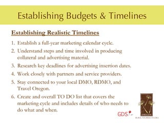 Establishing Budgets & Timelines
Establishing Realistic Timelines
1.  Establish a full-year marketing calendar cycle.
2.  Understand steps and time involved in producing
    collateral and advertising material.
3.  Research key deadlines for advertising insertion dates.
4.  Work closely with partners and service providers.
5.  Stay connected to your local DMO, RDMO, and
    Travel Oregon.
6.  Create and overall TO DO list that covers the
    marketing cycle and includes details of who needs to
    do what and when.
                                                    GDS
 