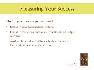 Measuring Your Success

How to you measure your success?
•  Establish your measurement criteria.
•  Establish marketing controls – monitoring and adjust
   activities.
•  Analyze the results of efforts – both at the activity
   level and the overall objective level.




                                                     GDS
 