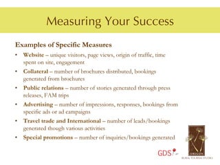 Measuring Your Success
Examples of Specific Measures
•  Website – unique visitors, page views, origin of traffic, time
   spent on site, engagement
•  Collateral – number of brochures distributed, bookings
   generated from brochures
•  Public relations – number of stories generated through press
   releases, FAM trips
•  Advertising – number of impressions, responses, bookings from
   specific ads or ad campaigns
•  Travel trade and International – number of leads/bookings
   generated though various activities
•  Special promotions – number of inquiries/bookings generated

                                                        GDS
 