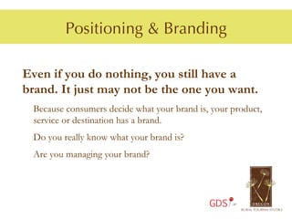 Positioning & Branding

Even if you do nothing, you still have a
brand. It just may not be the one you want.
 Because consumers decide what your brand is, your product,
 service or destination has a brand.
 Do you really know what your brand is?
 Are you managing your brand?




                                             GDS
 